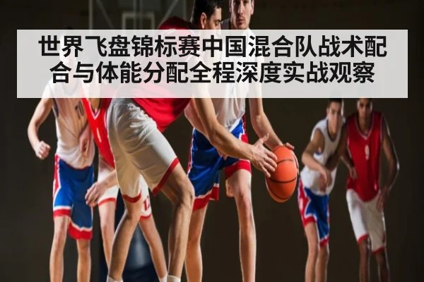 世界飞盘锦标赛中国混合队战术配合与体能分配全程深度实战观察（kaiyun）