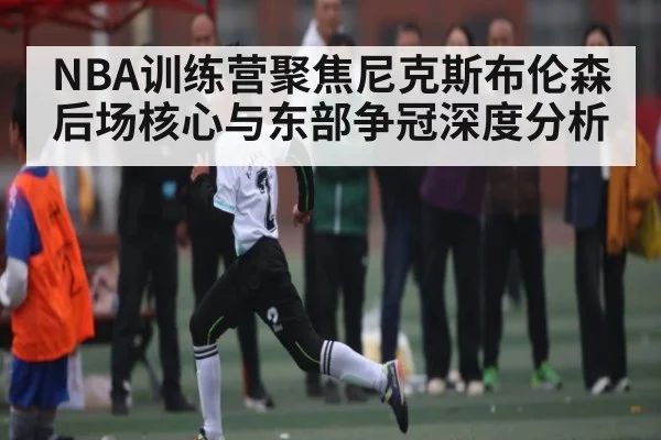 NBA训练营聚焦尼克斯布伦森后场核心与东部争冠深度分析（kaiyun）