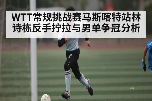 WTT常规挑战赛马斯喀特站林诗栋反手拧拉与男单争冠分析（kaiyun）