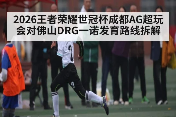 2026王者荣耀世冠杯成都AG超玩会对佛山DRG一诺发育路线拆解（kaiyun）